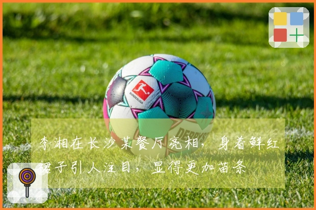 李湘在长沙某餐厅亮相,身着鲜红裙子引人注目,显得更加苗条