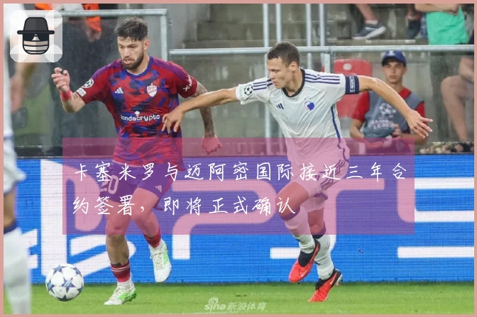 卡塞米罗与迈阿密国际接近三年合约签署，即将正式确认