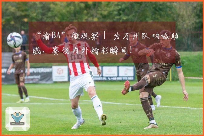 “渝BA”微观察｜ 为万州队呐喊助威，赛场内外精彩瞬间！