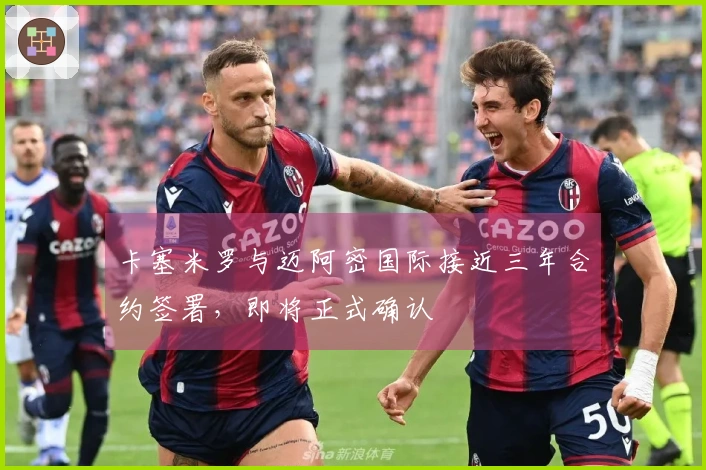 卡塞米罗与迈阿密国际接近三年合约签署,即将正式确认